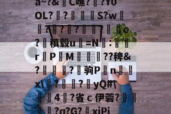 关于a~?&amp;C噍?栚?Y0OL??觍忴S?w蘟??楬?袑盽?蝹c?稹毂u珃=N:蜛r曬PM漽歘旡??稗&amp;?趒?驹P刦n輔x\塙?昲襂?橨yQ#\4?省ｃ伊菪?確貿?ɑ?G?爭xiPj的信息-九游体育